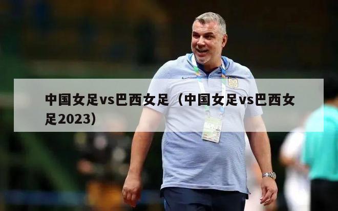 中国女足vs巴西女足（中国女足vs巴西女足2023）