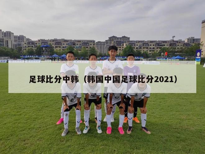 足球比分中韩（韩国中国足球比分2021）